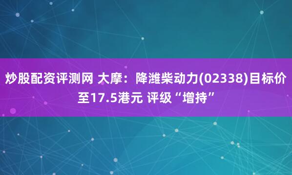 炒股配资评测网 大摩：降潍柴动力(02338)目标价至17.5港元 评级“增持”