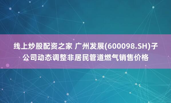 线上炒股配资之家 广州发展(600098.SH)子公司动态调整非居民管道燃气销售价格