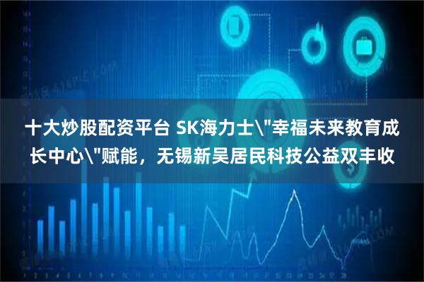 十大炒股配资平台 SK海力士＂幸福未来教育成长中心＂赋能，无锡新吴居民科技公益双丰收