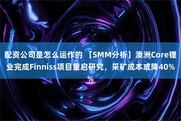 配资公司是怎么运作的 【SMM分析】澳洲Core锂业完成Finniss项目重启研究，采矿成本或降40%