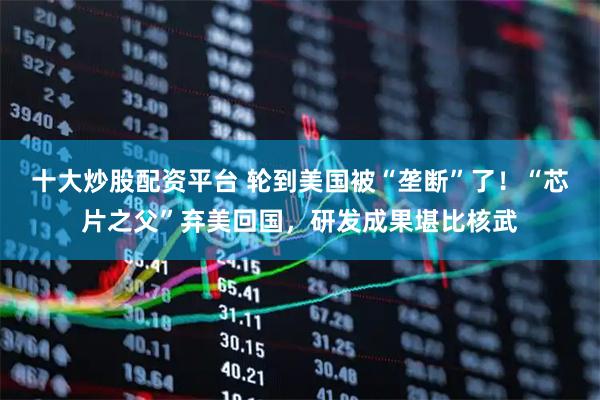 十大炒股配资平台 轮到美国被“垄断”了！“芯片之父”弃美回国，研发成果堪比核武