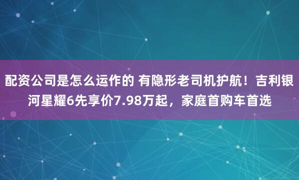 配资公司是怎么运作的 有隐形老司机护航！吉利银河星耀6先享价7.98万起，家庭首购车首选