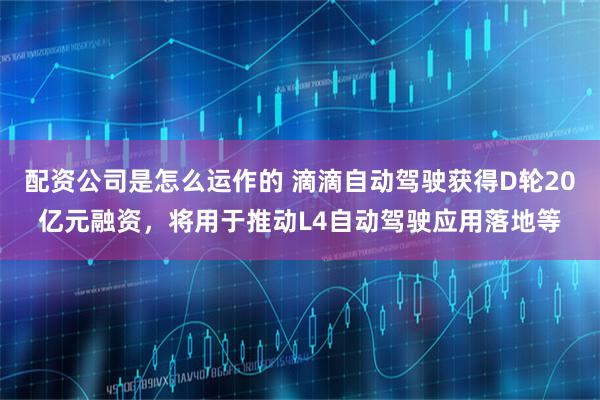 配资公司是怎么运作的 滴滴自动驾驶获得D轮20亿元融资，将用于推动L4自动驾驶应用落地等